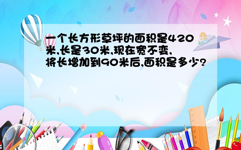 一个长方形草坪的面积是420米,长是30米,现在宽不变,将长增加到90米后,面积是多少?