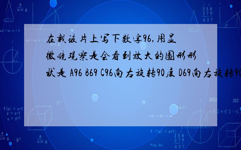 在载玻片上写下数字96,用显微镜观察是会看到放大的图形形状是 A96 B69 C96向右旋转90度 D69向右旋转90度