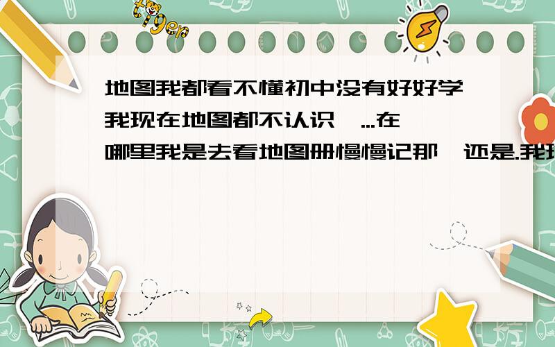 地图我都看不懂初中没有好好学我现在地图都不认识,...在哪里我是去看地图册慢慢记那,还是.我现在高二,我因为今年转学了,