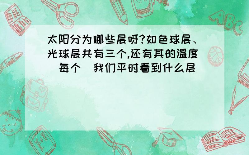 太阳分为哪些层呀?如色球层、光球层共有三个,还有其的温度（每个）我们平时看到什么层