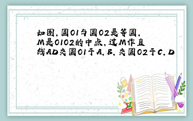 如图,圆O1与圆O2是等圆,M是O1O2的中点,过M作直线AD交圆O1于A,B,交圆O2于C,D