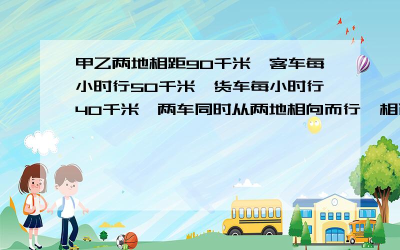 甲乙两地相距90千米,客车每小时行50千米,货车每小时行40千米,两车同时从两地相向而行,相遇后继续行驶