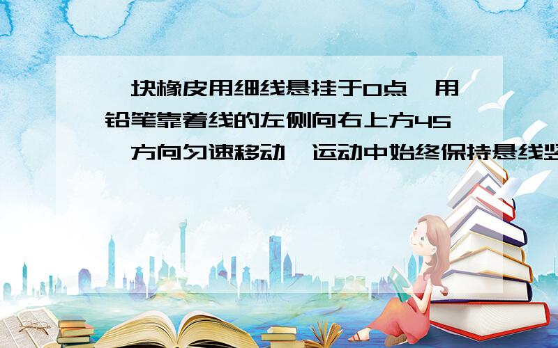 一块橡皮用细线悬挂于O点,用铅笔靠着线的左侧向右上方45°方向匀速移动,运动中始终保持悬线竖直