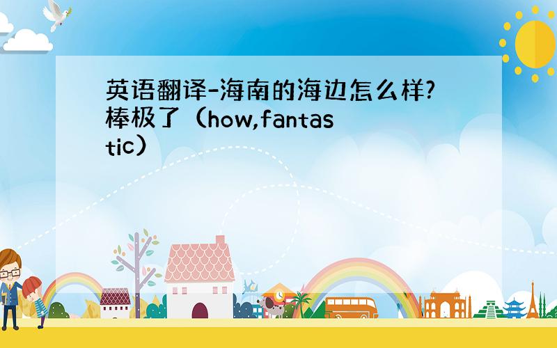 英语翻译-海南的海边怎么样?棒极了（how,fantastic）