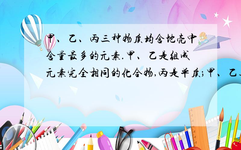 甲、乙、丙三种物质均含地壳中含量最多的元素.甲、乙是组成元素完全相同的化合物,丙是单质；甲、乙通常为液体,在一定条件下可