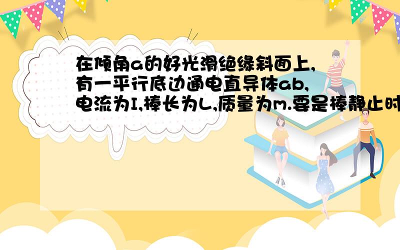 在倾角a的好光滑绝缘斜面上,有一平行底边通电直导体ab,电流为I,棒长为L,质量为m.要是棒静止时对斜面的压力恰好为零,