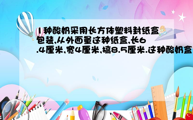 1种酸奶采用长方体塑料封纸盒包装,从外面量这种纸盒,长6.4厘米,宽4厘米,搞8.5厘米.这种酸奶盒上的净含