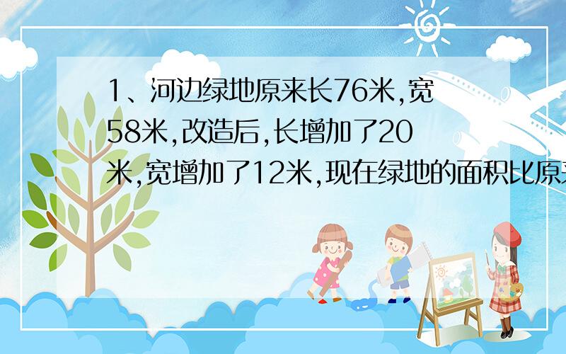 1、河边绿地原来长76米,宽58米,改造后,长增加了20米,宽增加了12米,现在绿地的面积比原来增加了多少平方米?