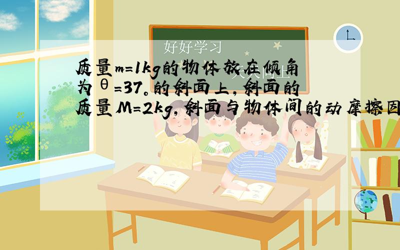 质量m=1kg的物体放在倾角为θ=37°的斜面上，斜面的质量M=2kg，斜面与物体间的动摩擦因数μ=0.2，地面光滑，现