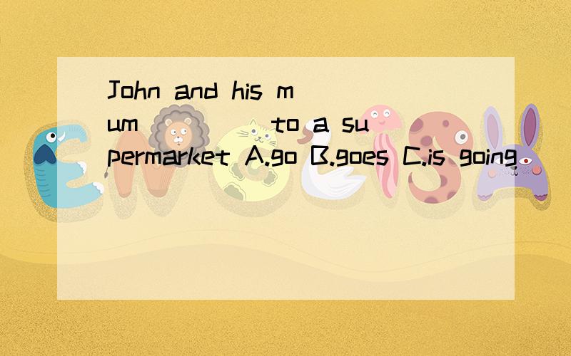 John and his mum_____to a supermarket A.go B.goes C.is going