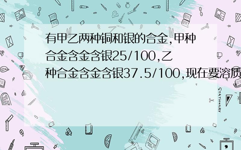 有甲乙两种铜和银的合金,甲种合金含金含银25/100,乙种合金含金含银37.5/100,现在要溶质含银30/100的合金