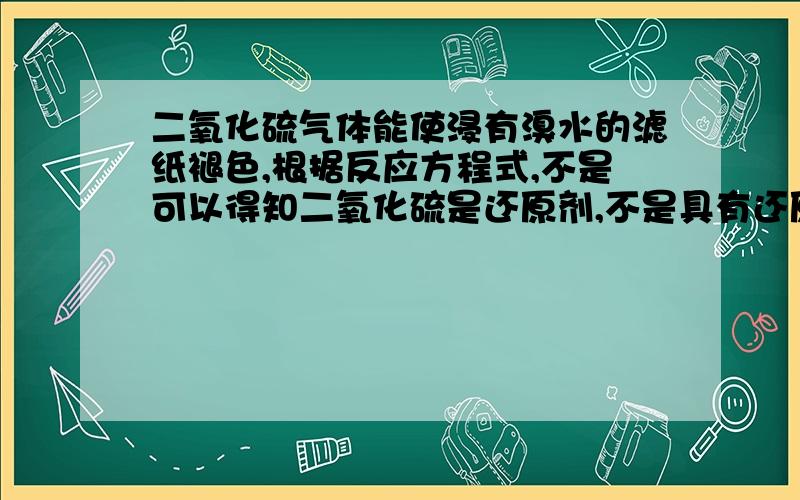 二氧化硫气体能使浸有溴水的滤纸褪色,根据反应方程式,不是可以得知二氧化硫是还原剂,不是具有还原性吗