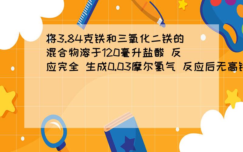 将3.84克铁和三氧化二铁的混合物溶于120毫升盐酸 反应完全 生成0.03摩尔氢气 反应后无高铁离子 且溶液体积