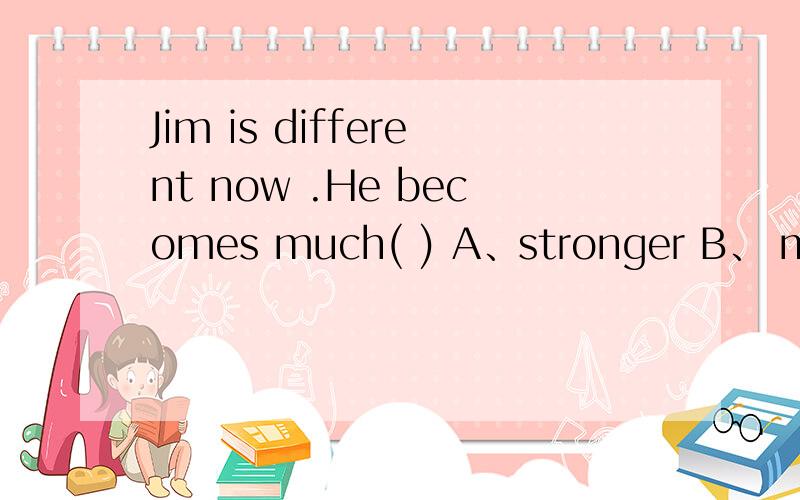 Jim is different now .He becomes much( ) A、stronger B、 more