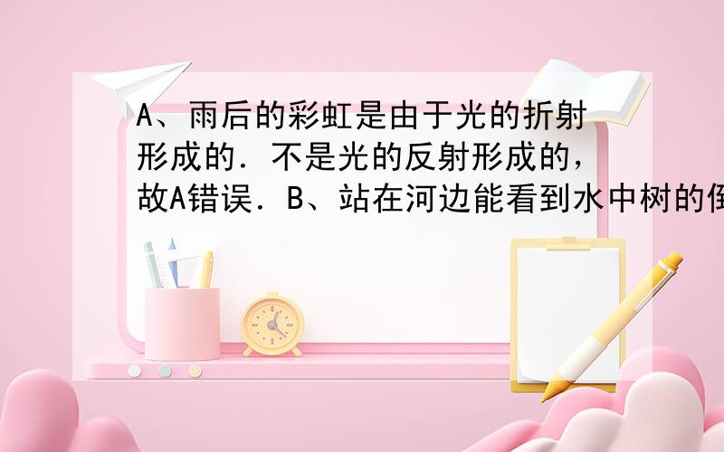 A、雨后的彩虹是由于光的折射形成的．不是光的反射形成的，故A错误．B、站在河边能看到水中树的倒影，是由于光的反