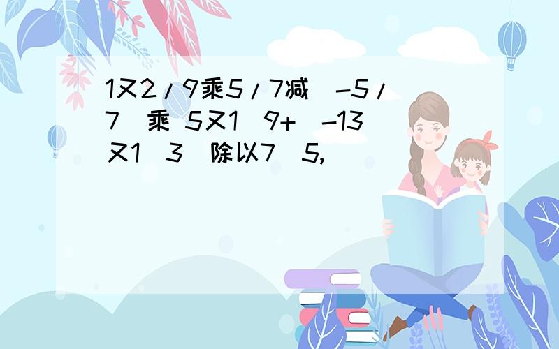 1又2/9乘5/7减(-5/7)乘 5又1\9+（-13又1\3）除以7\5,