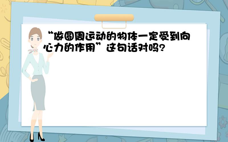 “做圆周运动的物体一定受到向心力的作用”这句话对吗?