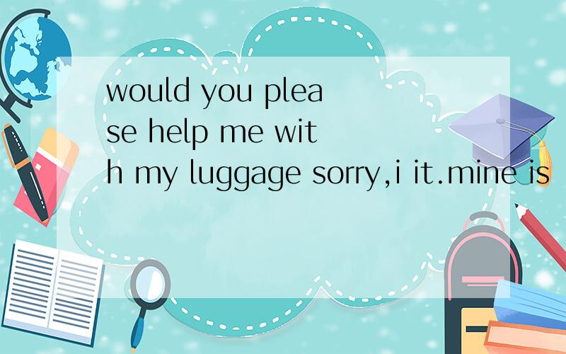 would you please help me with my luggage sorry,i it.mine is