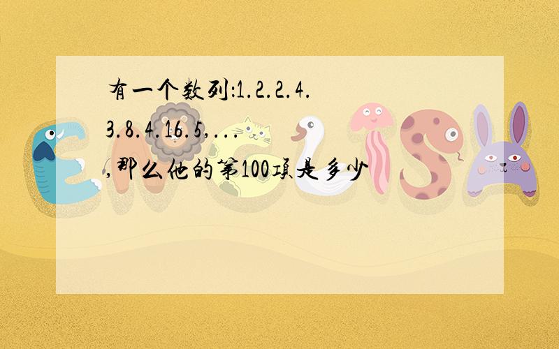 有一个数列：1.2.2.4.3.8.4.16.5,...,那么他的第100项是多少