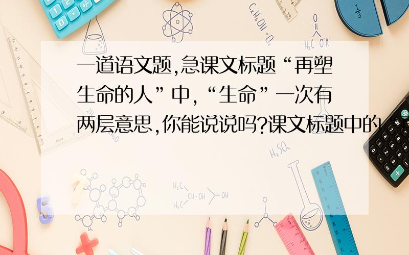 一道语文题,急课文标题“再塑生命的人”中,“生命”一次有两层意思,你能说说吗?课文标题中的“再”能不能换成“重”?为什么