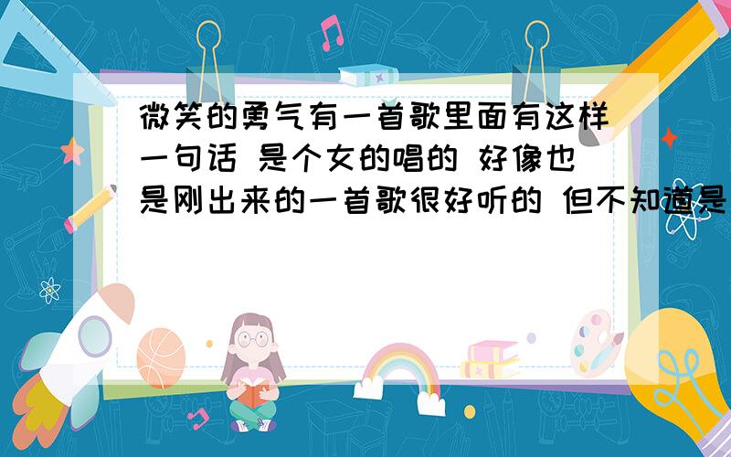 微笑的勇气有一首歌里面有这样一句话 是个女的唱的 好像也是刚出来的一首歌很好听的 但不知道是什么歌