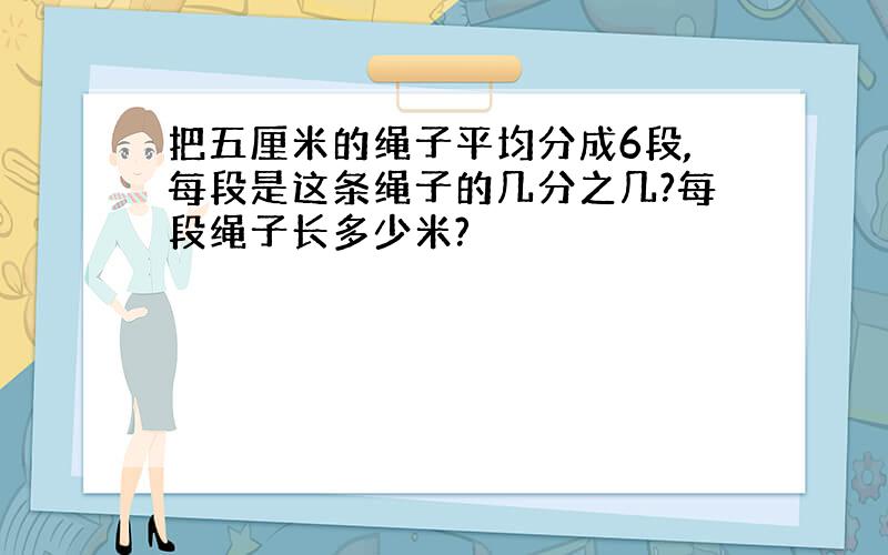 把五厘米的绳子平均分成6段,每段是这条绳子的几分之几?每段绳子长多少米?