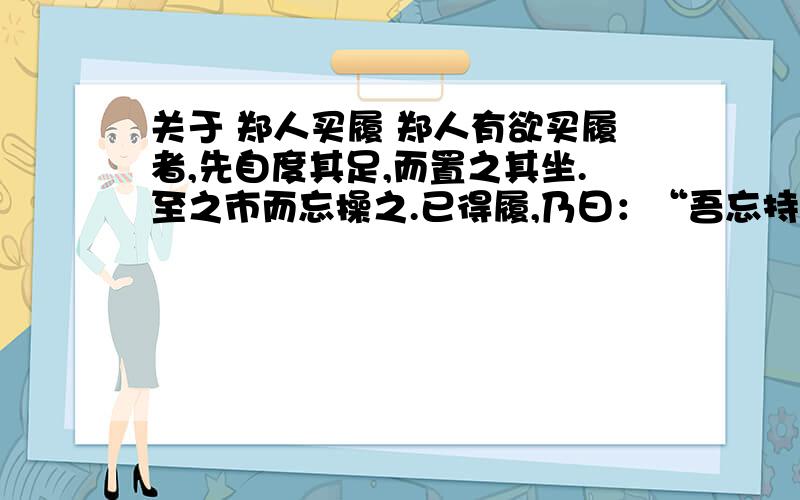 关于 郑人买履 郑人有欲买履者,先自度其足,而置之其坐.至之市而忘操之.已得履,乃曰：“吾忘持度.”反归取之.及反,市罢