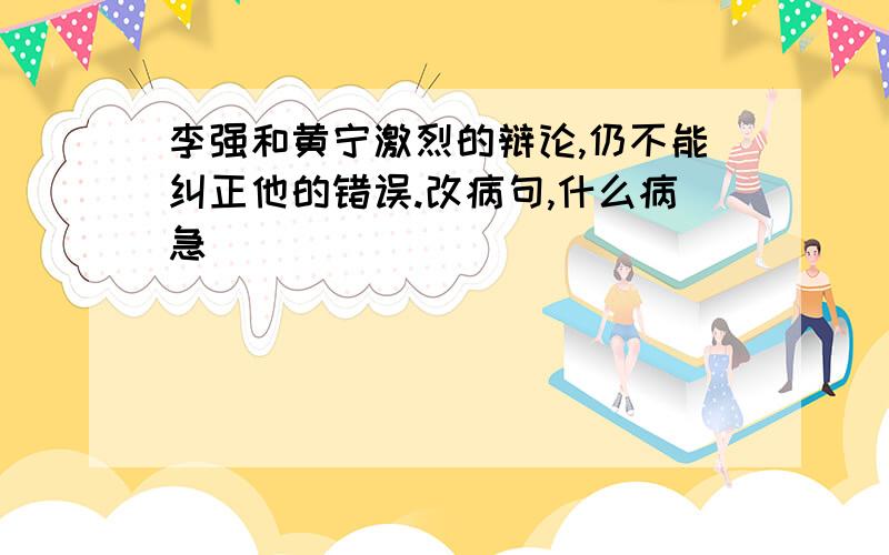 李强和黄宁激烈的辩论,仍不能纠正他的错误.改病句,什么病急