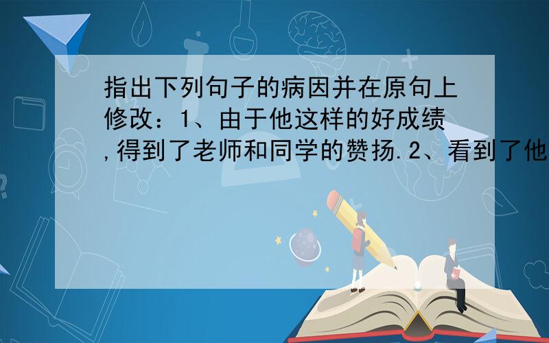 指出下列句子的病因并在原句上修改：1、由于他这样的好成绩,得到了老师和同学的赞扬.2、看到了他的照片