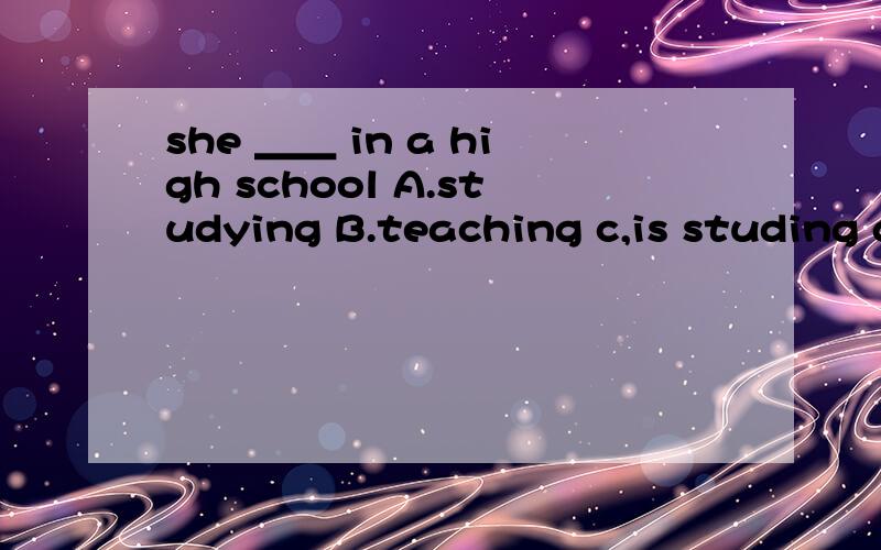 she ＿＿ in a high school A.studying B.teaching c,is studing d