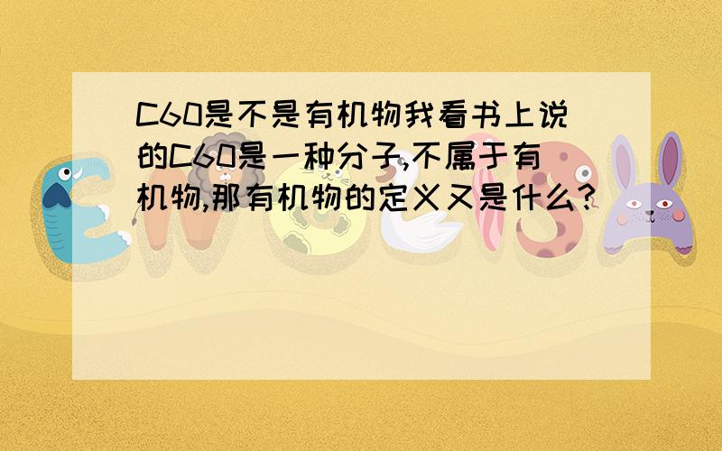 C60是不是有机物我看书上说的C60是一种分子,不属于有机物,那有机物的定义又是什么?