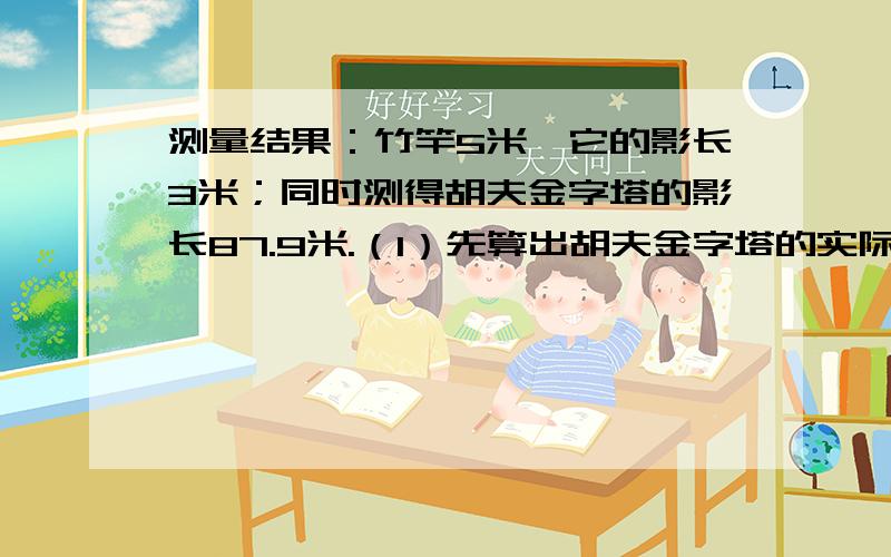 测量结果：竹竿5米,它的影长3米；同时测得胡夫金字塔的影长87.9米.（1）先算出胡夫金字塔的实际高度.