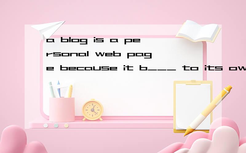 a blog is a personal web page because it b___ to its owner