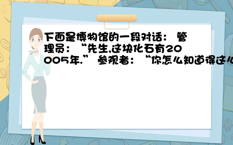 下面是博物馆的一段对话： 管理员：“先生,这块化石有20005年.” 参观者：“你怎么知道得这么精确?”