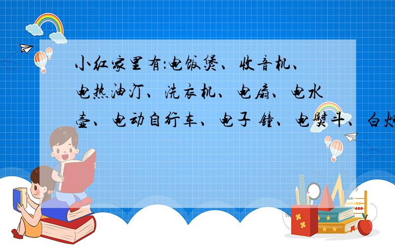 小红家里有：电饭煲、收音机、电热油汀、洗衣机、电扇、电水壶、电动自行车、电子 钟、电熨斗、白炽灯、抽