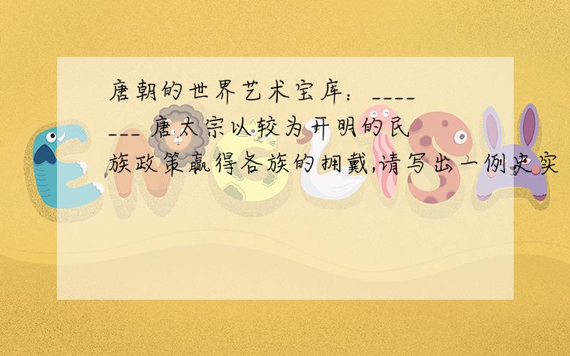 唐朝的世界艺术宝库：_______ 唐太宗以较为开明的民族政策赢得各族的拥戴,请写出一例史实