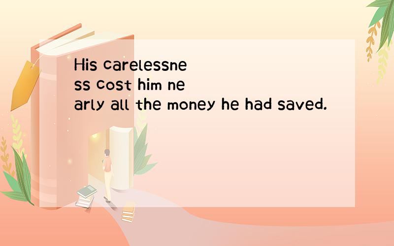 His carelessness cost him nearly all the money he had saved.