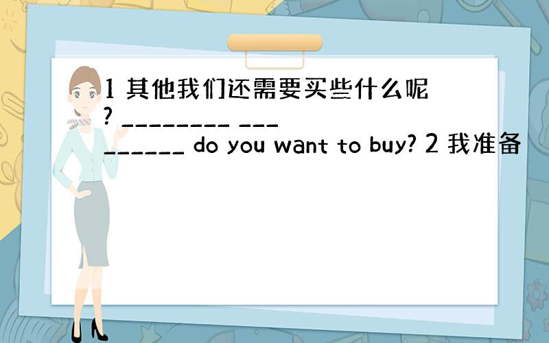 1 其他我们还需要买些什么呢? ________ _________ do you want to buy? 2 我准备