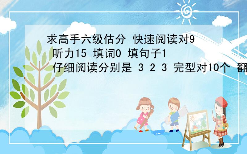 求高手六级估分 快速阅读对9 听力15 填词0 填句子1 仔细阅读分别是 3 2 3 完型对10个 翻译对1个 作文一般