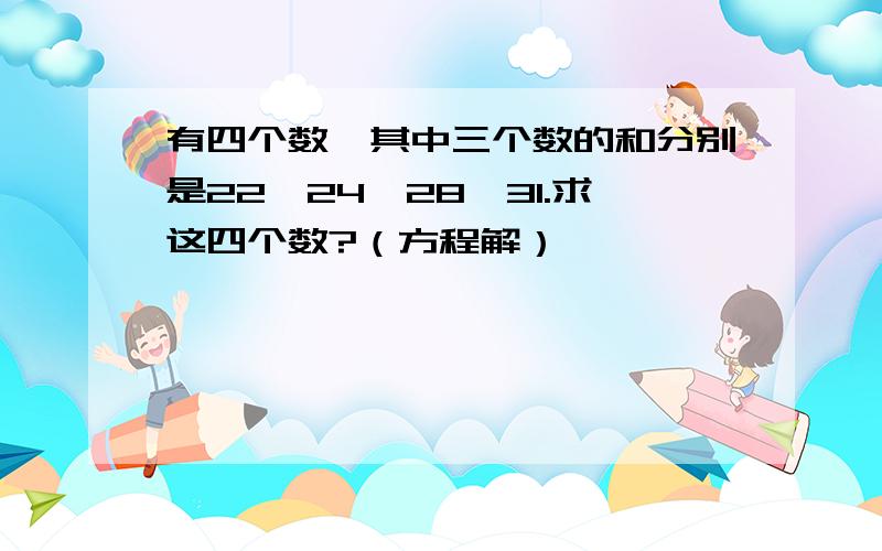 有四个数,其中三个数的和分别是22,24,28,31.求这四个数?（方程解）