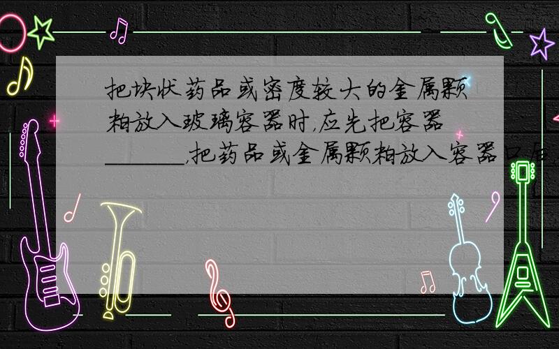 把块状药品或密度较大的金属颗粒放入玻璃容器时，应先把容器______，把药品或金属颗粒放入容器口后，再把容器______