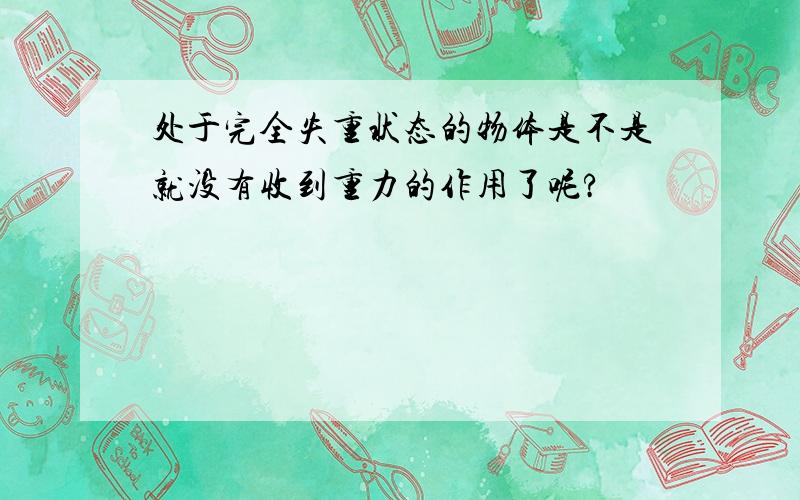 处于完全失重状态的物体是不是就没有收到重力的作用了呢?