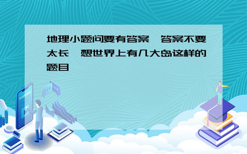 地理小题问要有答案,答案不要太长,想世界上有几大岛这样的题目