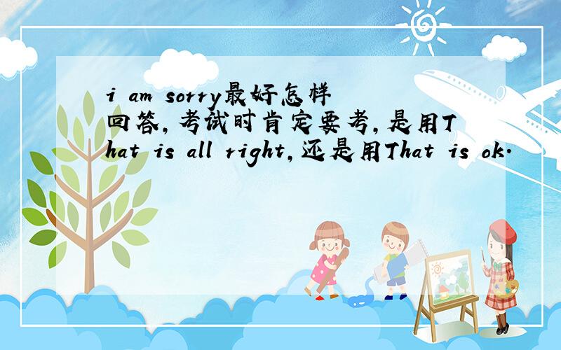 i am sorry最好怎样回答,考试时肯定要考,是用That is all right,还是用That is ok.