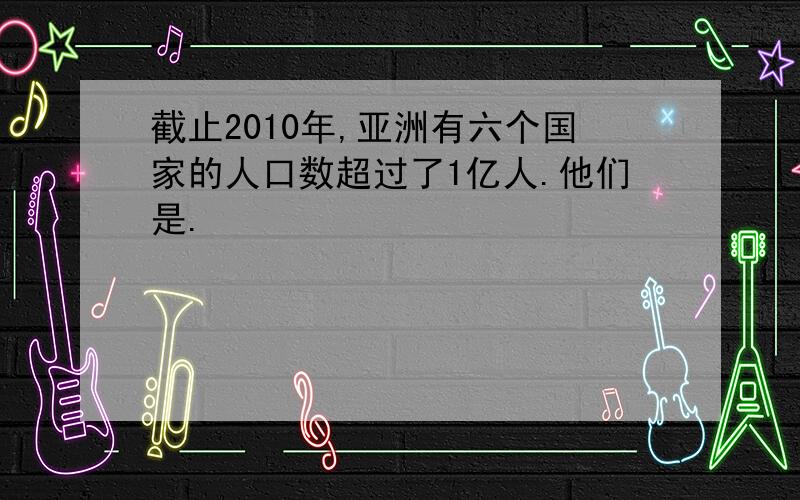 截止2010年,亚洲有六个国家的人口数超过了1亿人.他们是.