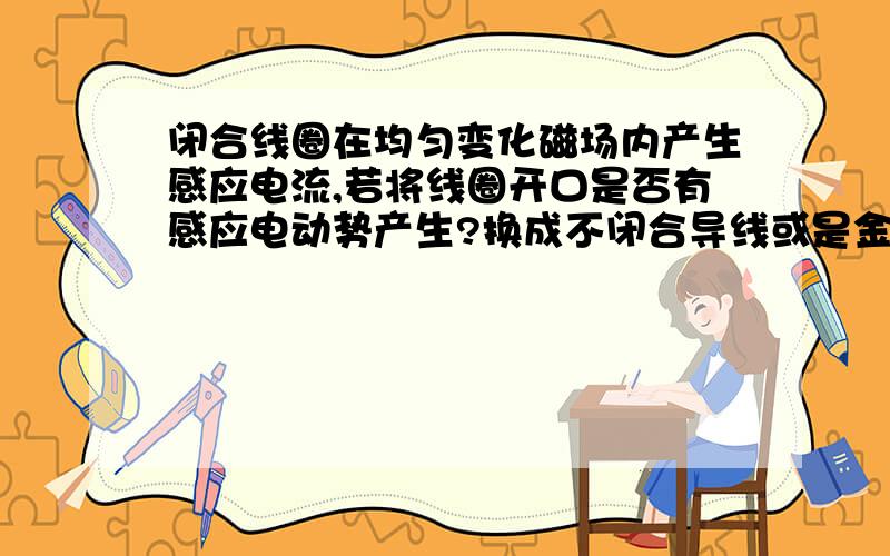 闭合线圈在均匀变化磁场内产生感应电流,若将线圈开口是否有感应电动势产生?换成不闭合导线或是金属棒呢