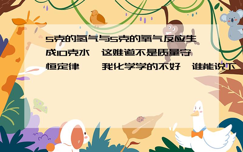 5克的氢气与5克的氧气反应生成10克水,这难道不是质量守恒定律嘛,我化学学的不好,谁能说下,我那里错了