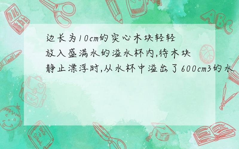 边长为10cm的实心木块轻轻放入盛满水的溢水杯内,待木块静止漂浮时,从水杯中溢出了600cm3的水