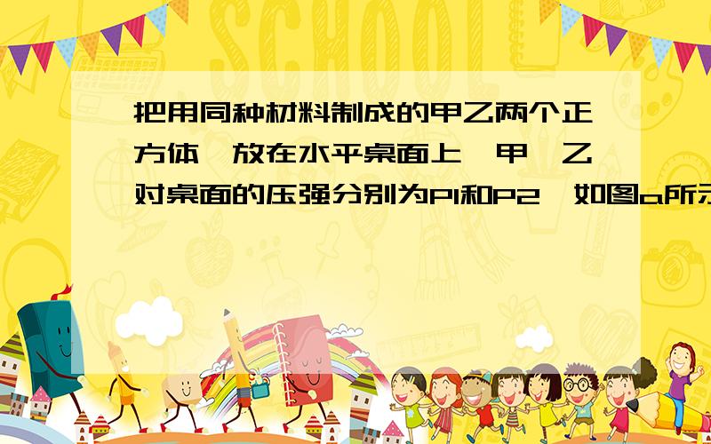 把用同种材料制成的甲乙两个正方体,放在水平桌面上,甲、乙对桌面的压强分别为P1和P2,如图a所示,把甲放在乙的上面,则乙