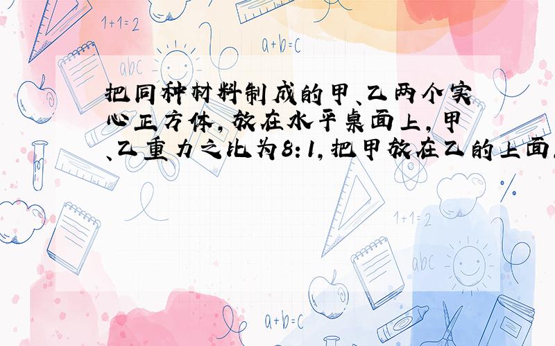 把同种材料制成的甲、乙两个实心正方体,放在水平桌面上,甲、乙重力之比为8：1,把甲放在乙的上面,甲对乙的压强记为p1；反